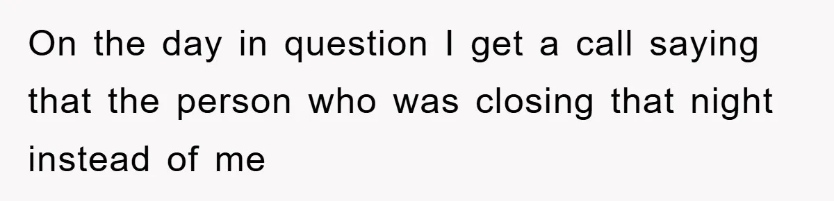 On the day in question I get a call saying that the person who was closing that night instead of me