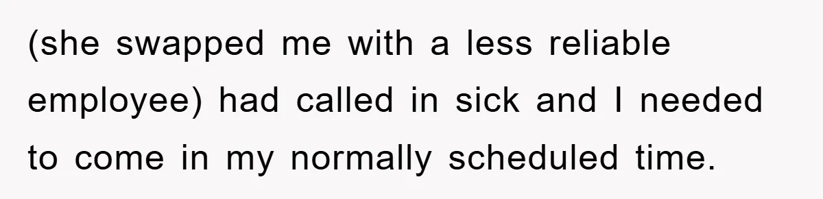 (she swapped me with a less reliable employee) had called in sick and I needed to come in my normally scheduled time.