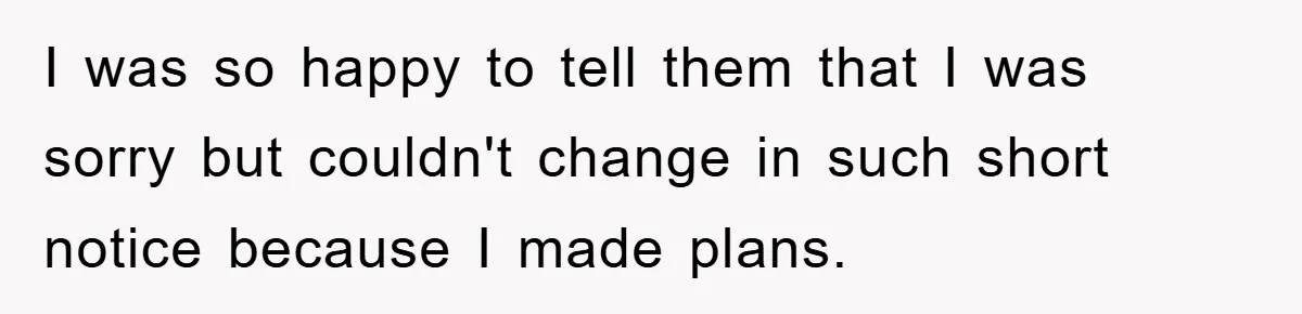 I was so happy to tell them that I was sorry but couldn't change in such short notice because I made plans.