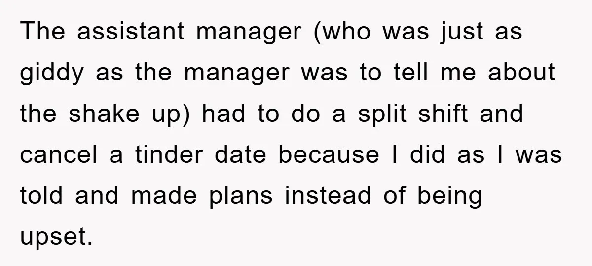 The assistant manager (who was just as giddy as the manager was to tell me about the shake up) had to do a split shift and cancel a tinder date...