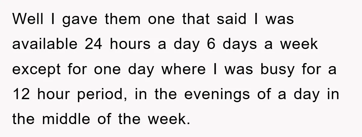 Well I gave them one that said I was available 24 hours a day 6 days a week except for one day where I was busy for a 12 hour...
