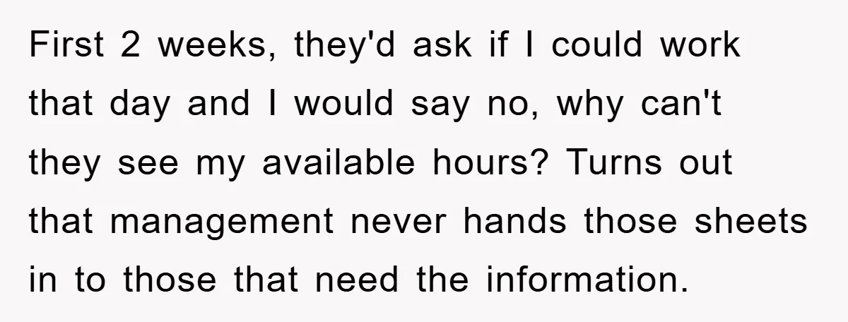 First 2 weeks, they'd ask if I could work that day and I would say no, why can't they see my available hours? Turns out that management never hands those...
