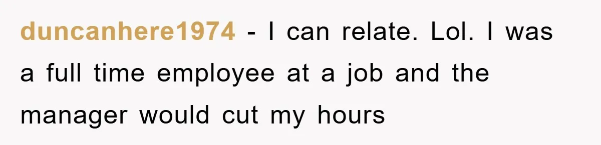 duncanhere1974 − I can relate. Lol. I was a full time employee at a job and the manager would cut my hours