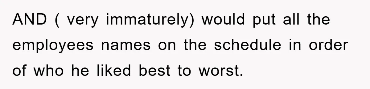 AND ( very immaturely) would put all the employees names on the schedule in order of who he liked best to worst.