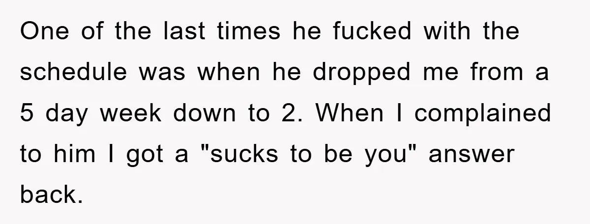 One of the last times he fucked with the schedule was when he dropped me from a 5 day week down to 2. When I complained to him I got...