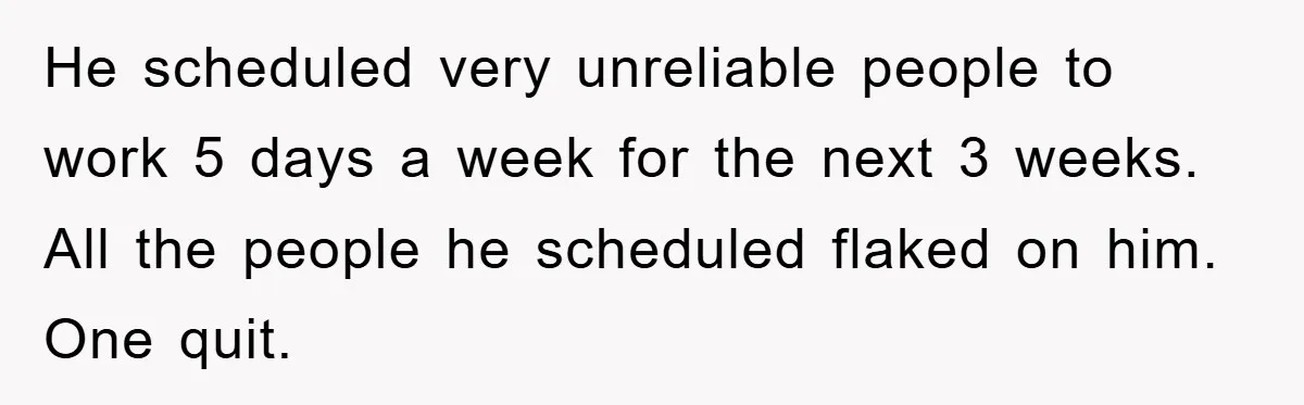 He scheduled very unreliable people to work 5 days a week for the next 3 weeks. All the people he scheduled flaked on him. One quit.