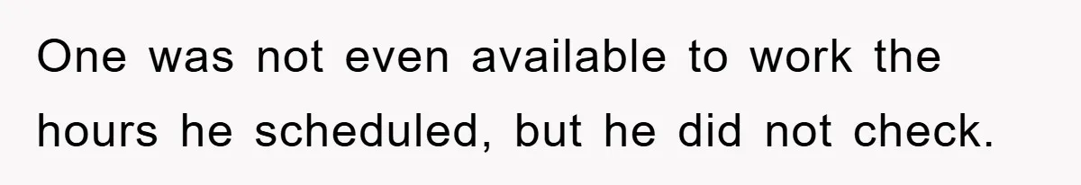 One was not even available to work the hours he scheduled, but he did not check.