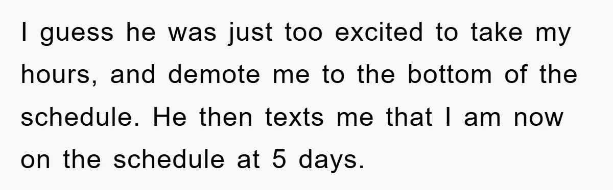 I guess he was just too excited to take my hours, and demote me to the bottom of the schedule. He then texts me that I am now on the...