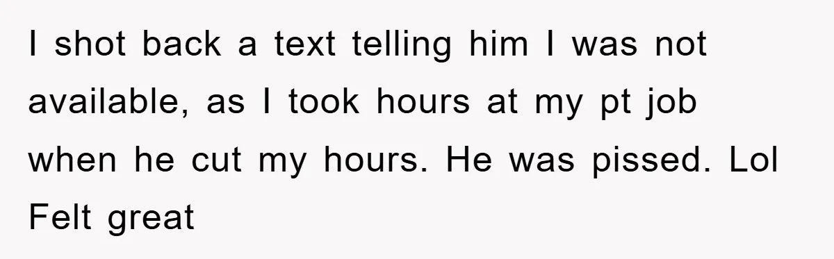 I shot back a text telling him I was not available, as I took hours at my pt job when he cut my hours. He was pissed. Lol Felt great