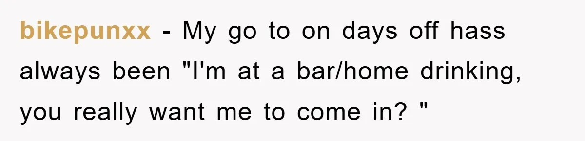 bikepunxx − My go to on days off hass always been "I'm at a bar/home drinking, you really want me to come in? "