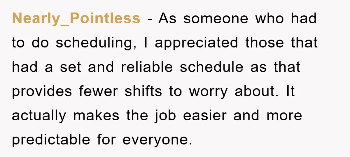 Nearly_Pointless − As someone who had to do scheduling, I appreciated those that had a set and reliable schedule as that provides fewer shifts to worry about. It actually makes...