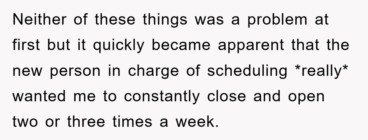 Neither of these things was a problem at first but it quickly became apparent that the new person in charge of scheduling *really* wanted me to constantly close and open...