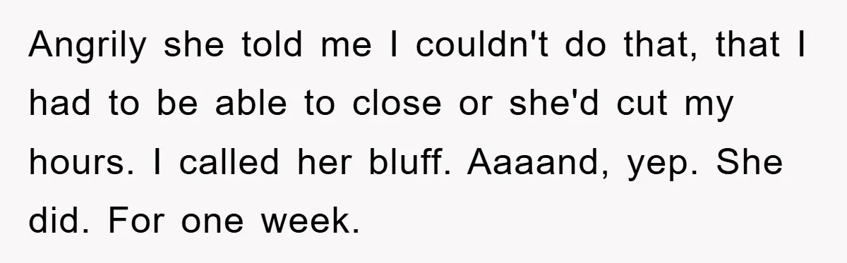 Angrily she told me I couldn't do that, that I had to be able to close or she'd cut my hours. I called her bluff. Aaaand, yep. She did. For...