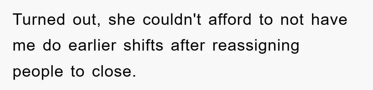 Turned out, she couldn't afford to not have me do earlier shifts after reassigning people to close.