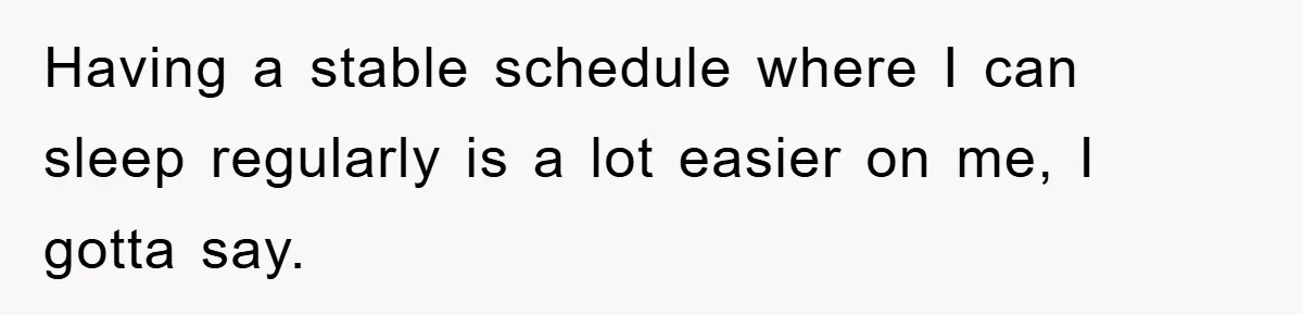Having a stable schedule where I can sleep regularly is a lot easier on me, I gotta say.