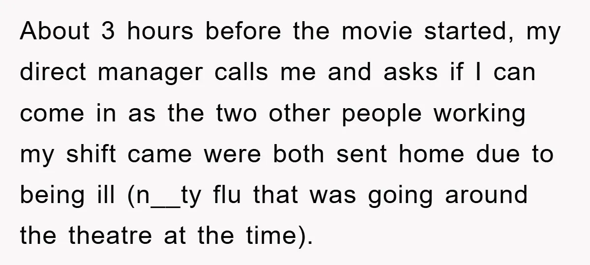 About 3 hours before the movie started, my direct manager calls me and asks if I can come in as the two other people working my shift came were both...