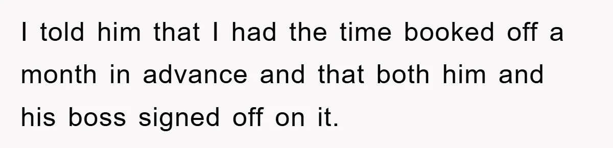 I told him that I had the time booked off a month in advance and that both him and his boss signed off on it.