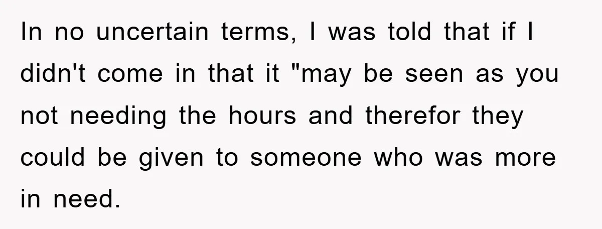 In no uncertain terms, I was told that if I didn't come in that it "may be seen as you not needing the hours and therefor they could be given...