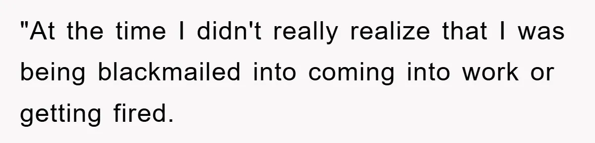 "At the time I didn't really realize that I was being blackmailed into coming into work or getting fired.