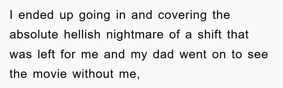 I ended up going in and covering the absolute hellish nightmare of a shift that was left for me and my dad went on to see the movie without me,