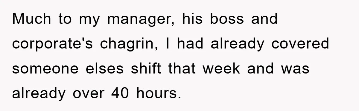 Much to my manager, his boss and corporate's chagrin, I had already covered someone elses shift that week and was already over 40 hours.