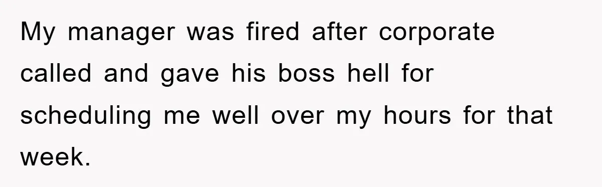 My manager was fired after corporate called and gave his boss hell for scheduling me well over my hours for that week.