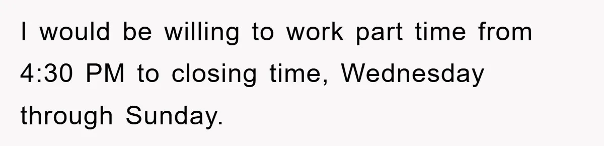 I would be willing to work part time from 4:30 PM to closing time, Wednesday through Sunday.