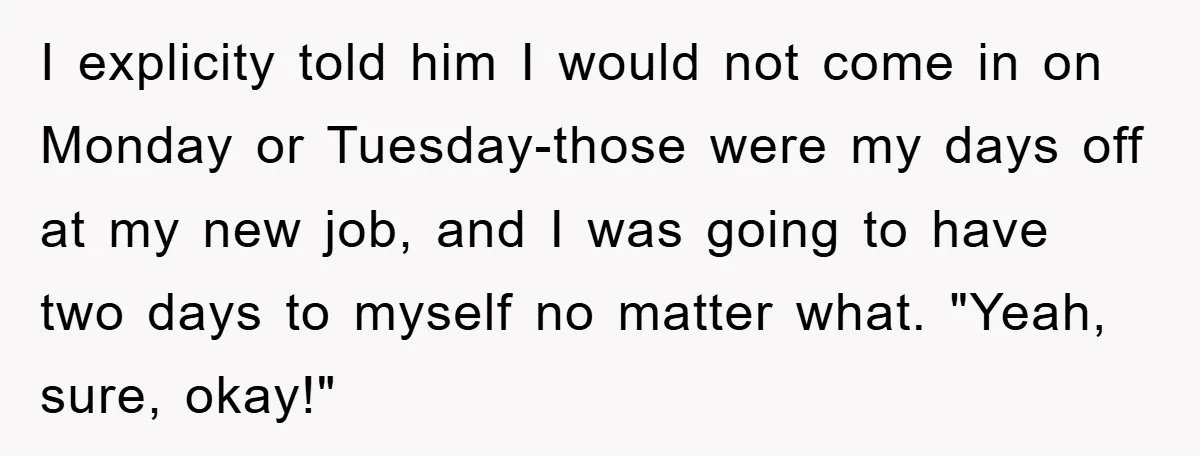 I explicity told him I would not come in on Monday or Tuesday-those were my days off at my new job, and I was going to have two days to...