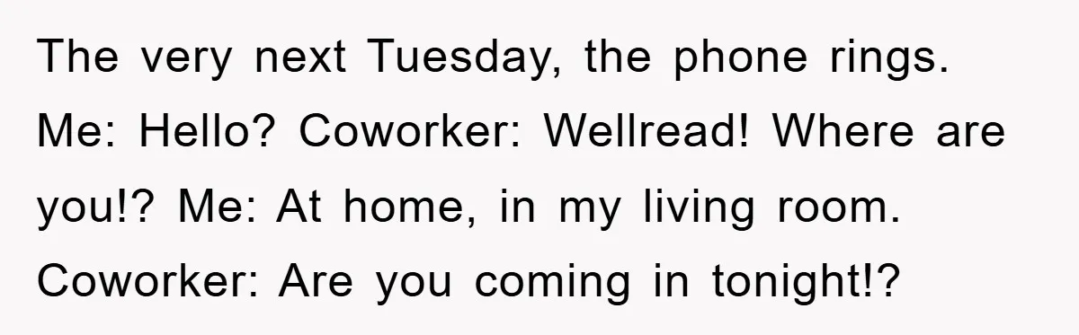 The very next Tuesday, the phone rings. Me: Hello? Coworker: Wellread! Where are you!? Me: At home, in my living room. Coworker: Are you coming in tonight!?