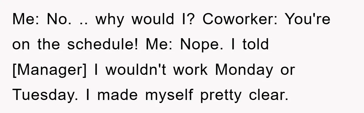 Me: No. .. why would I? Coworker: You're on the schedule! Me: Nope. I told [Manager] I wouldn't work Monday or Tuesday. I made myself pretty clear.