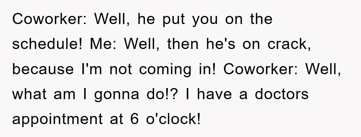 Coworker: Well, he put you on the schedule! Me: Well, then he's on crack, because I'm not coming in! Coworker: Well, what am I gonna do!? I have a doctors...