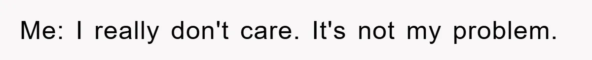 Me: I really don't care. It's not my problem.