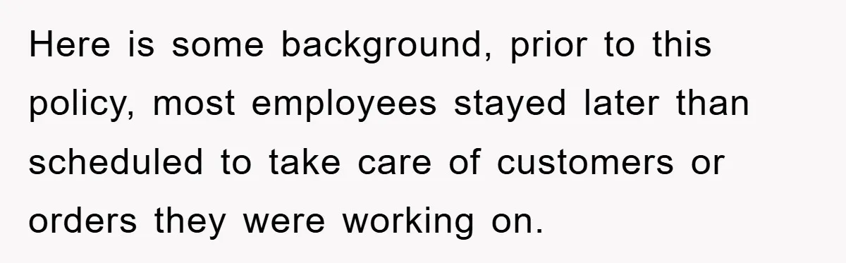 Here is some background, prior to this policy, most employees stayed later than scheduled to take care of customers or orders they were working on.