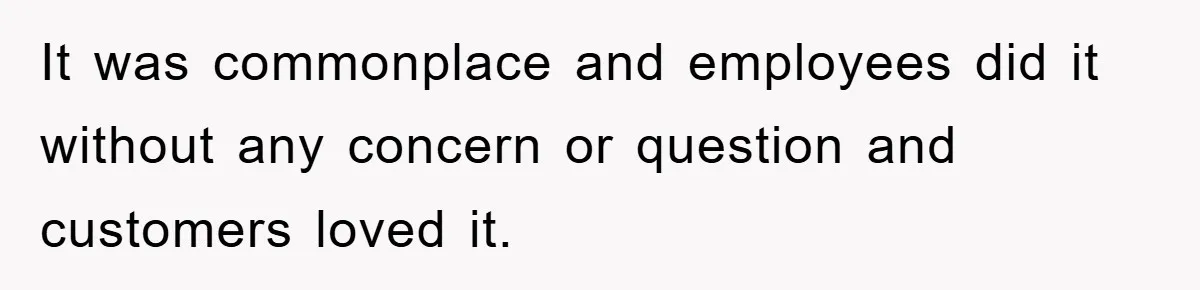It was commonplace and employees did it without any concern or question and customers loved it.