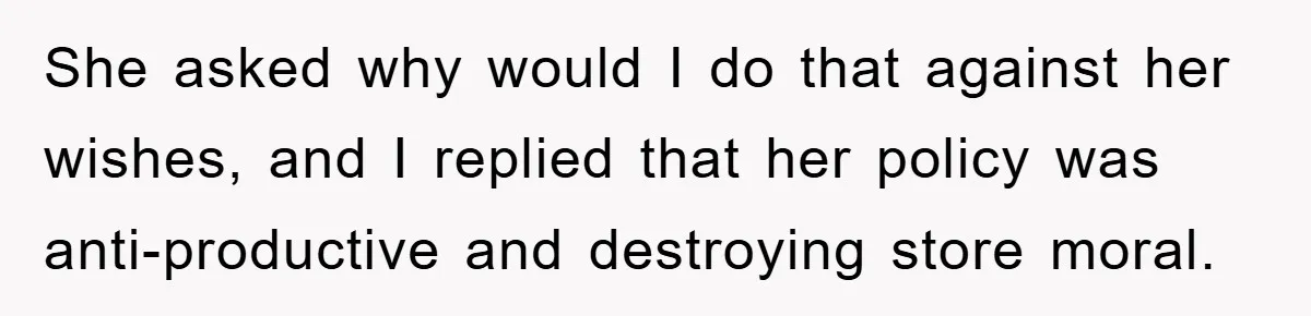 She asked why would I do that against her wishes, and I replied that her policy was anti-productive and destroying store moral.