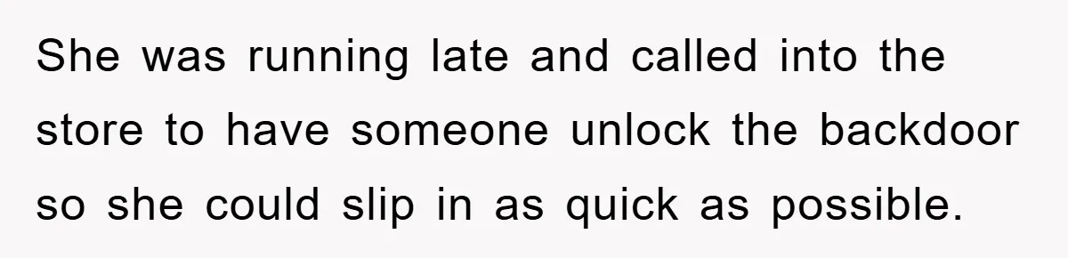 She was running late and called into the store to have someone unlock the backdoor so she could slip in as quick as possible.