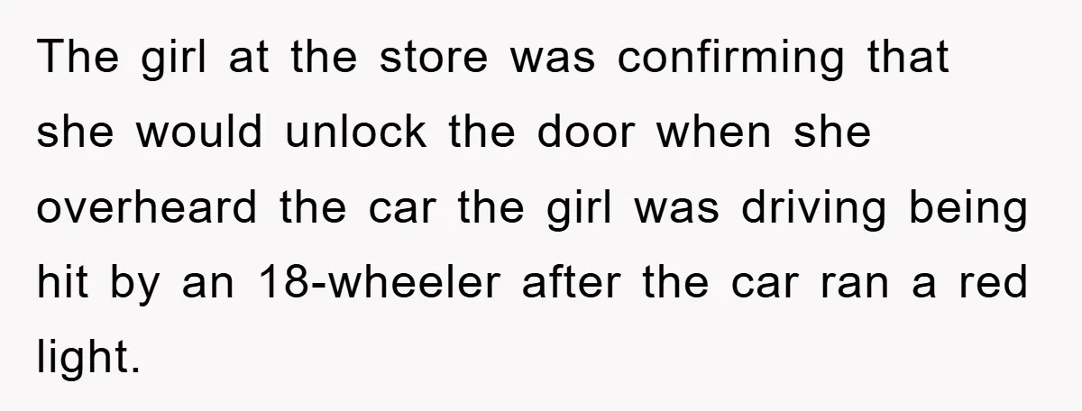 The girl at the store was confirming that she would unlock the door when she overheard the car the girl was driving being hit by an 18-wheeler after the car...