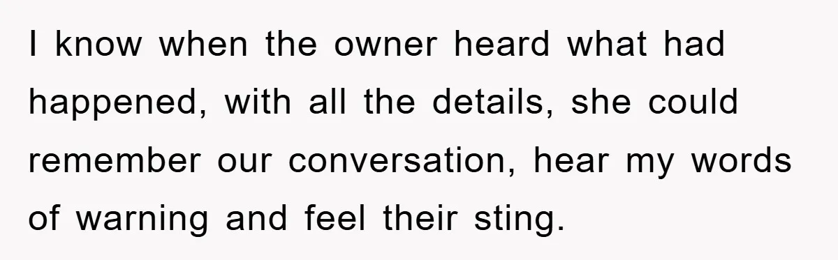 I know when the owner heard what had happened, with all the details, she could remember our conversation, hear my words of warning and feel their sting.