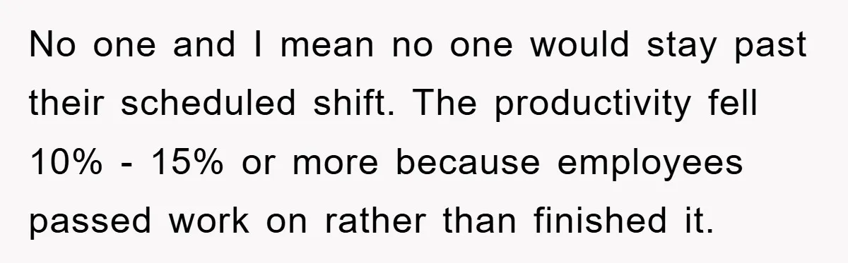 No one and I mean no one would stay past their scheduled shift. The productivity fell 10% - 15% or more because employees passed work on rather than finished it.