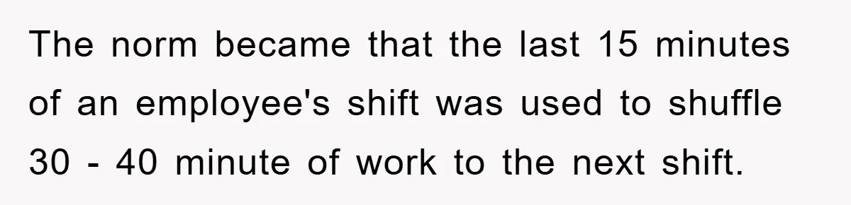 The norm became that the last 15 minutes of an employee's shift was used to shuffle 30 - 40 minute of work to the next shift.