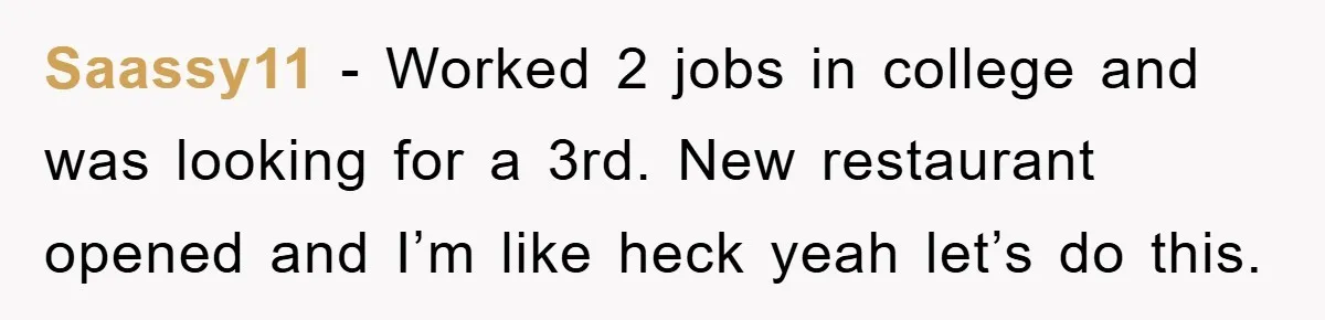 Saassy11 − Worked 2 jobs in college and was looking for a 3rd. New restaurant opened and I’m like heck yeah let’s do this.
