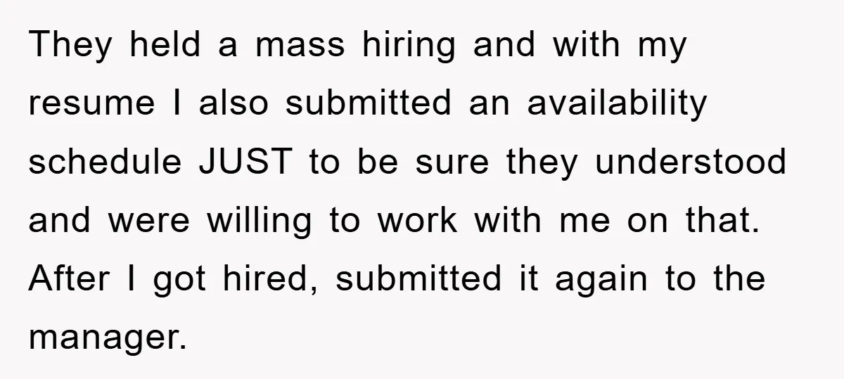 They held a mass hiring and with my resume I also submitted an availability schedule JUST to be sure they understood and were willing to work with me on that....