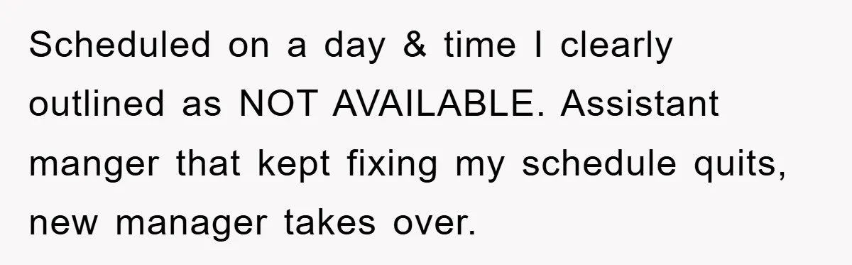 Scheduled on a day & time I clearly outlined as NOT AVAILABLE. Assistant manger that kept fixing my schedule quits, new manager takes over.