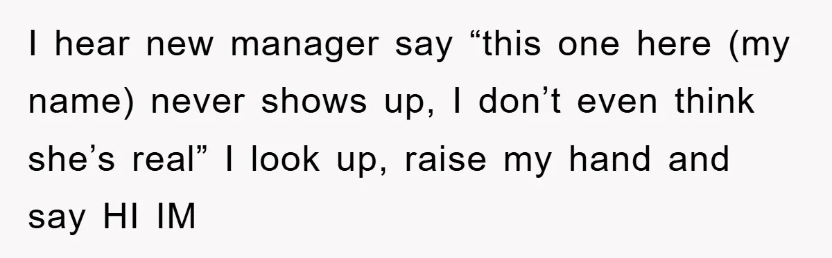I hear new manager say “this one here (my name) never shows up, I don’t even think she’s real” I look up, raise my hand and say HI IM