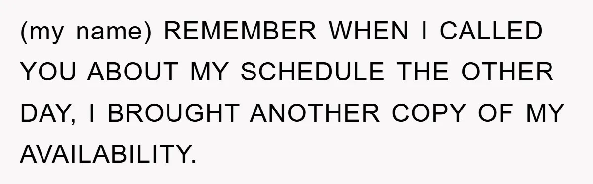 (my name) REMEMBER WHEN I CALLED YOU ABOUT MY SCHEDULE THE OTHER DAY, I BROUGHT ANOTHER COPY OF MY AVAILABILITY.