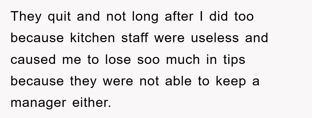 They quit and not long after I did too because kitchen staff were useless and caused me to lose soo much in tips because they were not able to keep...