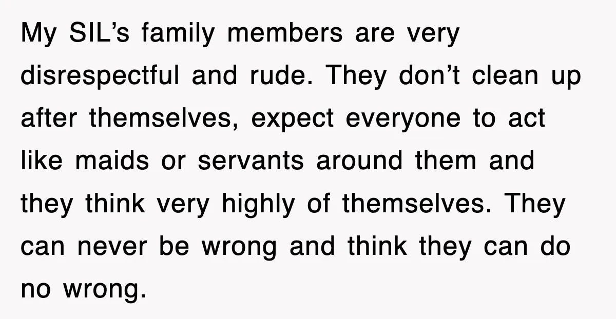 My SIL’s family members are very disrespectful and rude. They don’t clean up after themselves, expect everyone to act like maids or servants around them and they think very highly...