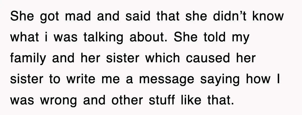 She got mad and said that she didn’t know what i was talking about. She told my family and her sister which caused her sister to write me a message...