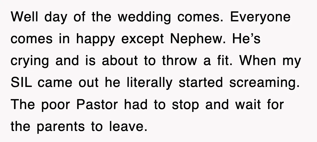 Well day of the wedding comes. Everyone comes in happy except Nephew. He’s crying and is about to throw a fit. When my SIL came out he literally started screaming....