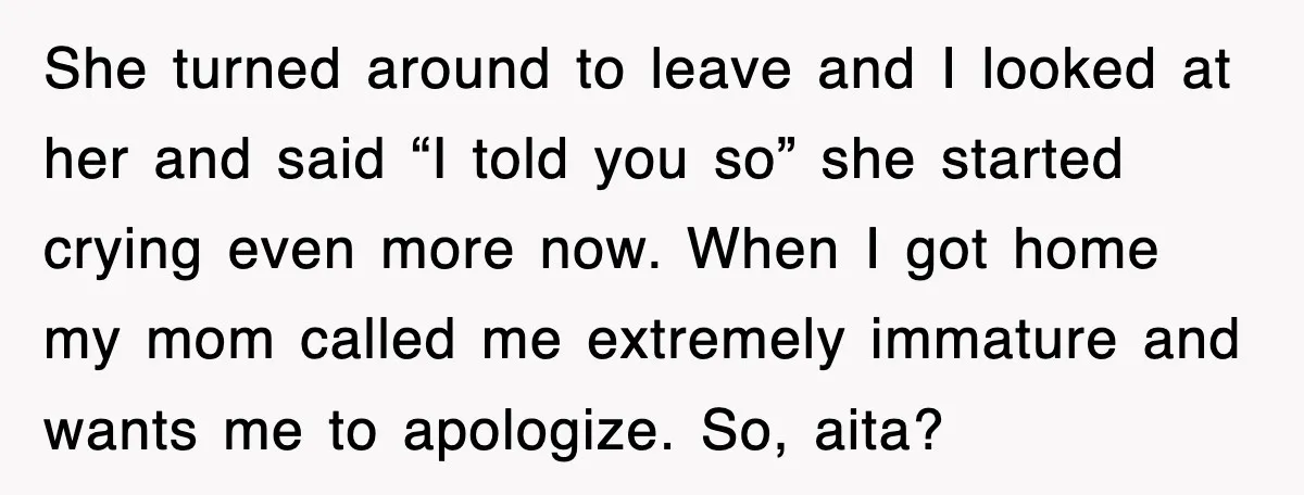 She turned around to leave and I looked at her and said “I told you so” she started crying even more now. When I got home my mom called me...